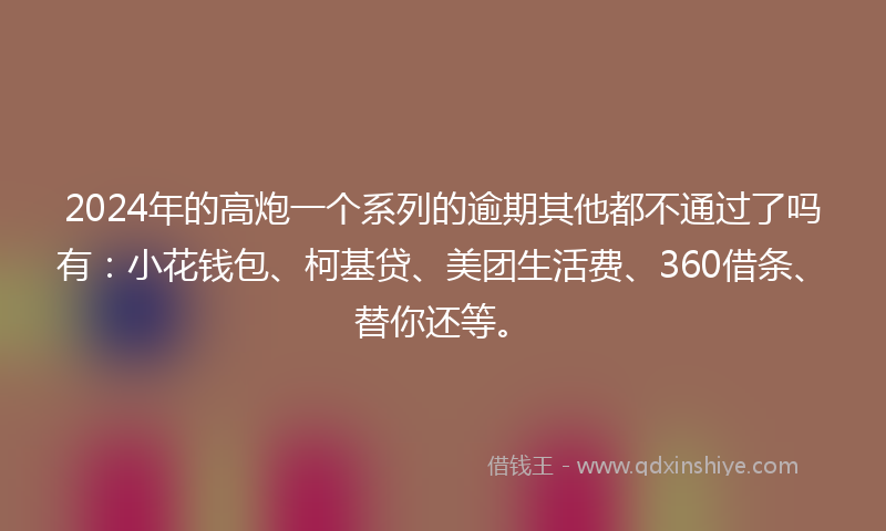2024年的高炮一个系列的逾期其他都不通过了吗有：小花钱包、柯基贷、美团生活费、360借条、替你还等。