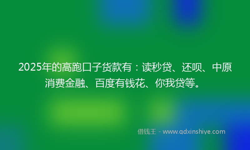 2025年的高跑口子货款有：读秒贷、还呗、中原消费金融、百度有钱花、你我贷等。