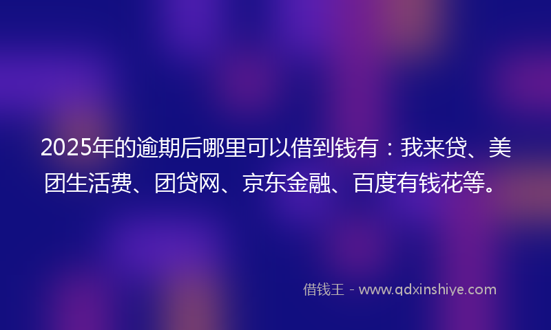 2025年的逾期后哪里可以借到钱有：我来贷、美团生活费、团贷网、京东金融、百度有钱花等。