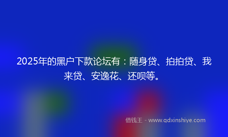2025年的黑户下款论坛有：随身贷、拍拍贷、我来贷、安逸花、还呗等。