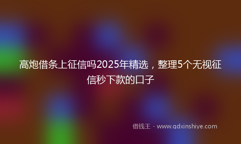 高炮借条上征信吗2025年精选，整理5个无视征信秒下款的口子