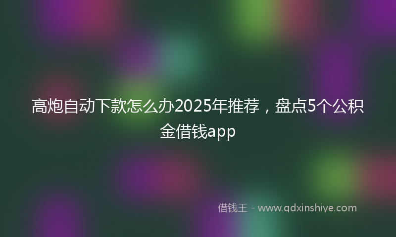 高炮自动下款怎么办2025年推荐，盘点5个公积金借钱app