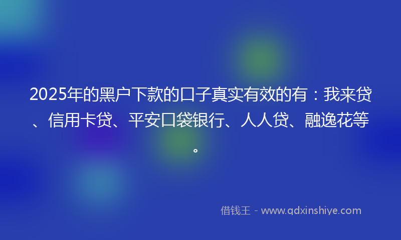 2025年的黑户下款的口子真实有效的有：我来贷、信用卡贷、平安口袋银行、人人贷、融逸花等。