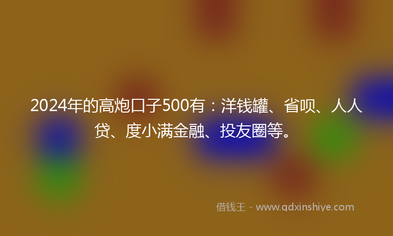2024年的高炮口子500有：洋钱罐、省呗、人人贷、度小满金融、投友圈等。