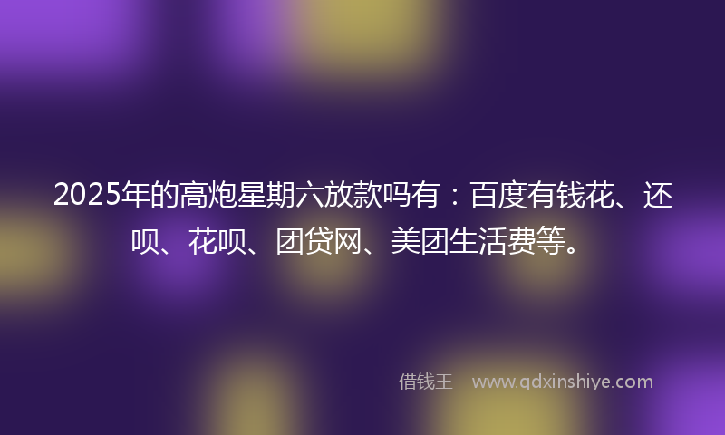 2025年的高炮星期六放款吗有：百度有钱花、还呗、花呗、团贷网、美团生活费等。