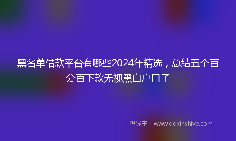 黑名单借款平台有哪些2024年精选，总结五个百分百下款无视黑白户口子
