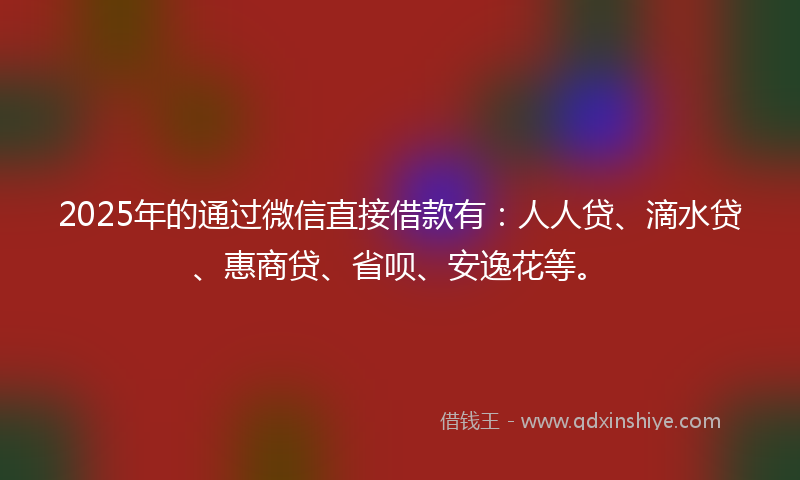 2025年的通过微信直接借款有：人人贷、滴水贷、惠商贷、省呗、安逸花等。