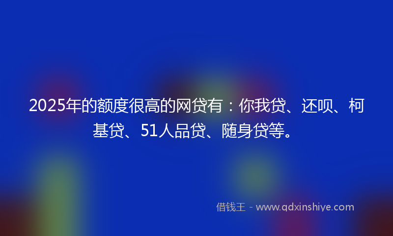 2025年的额度很高的网贷有：你我贷、还呗、柯基贷、51人品贷、随身贷等。