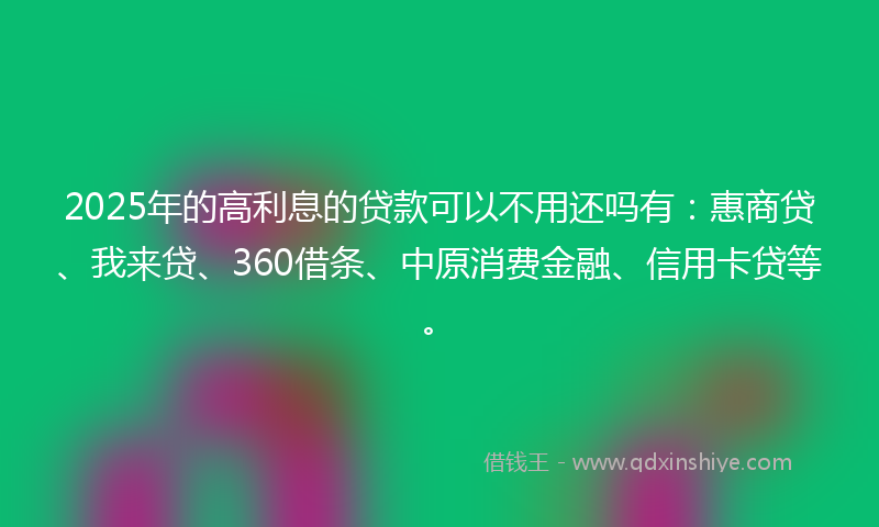2025年的高利息的贷款可以不用还吗有：惠商贷、我来贷、360借条、中原消费金融、信用卡贷等。