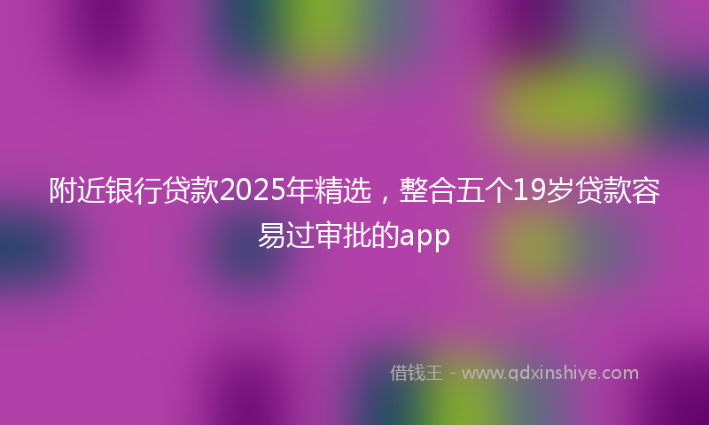 附近银行贷款2025年精选，整合五个19岁贷款容易过审批的app