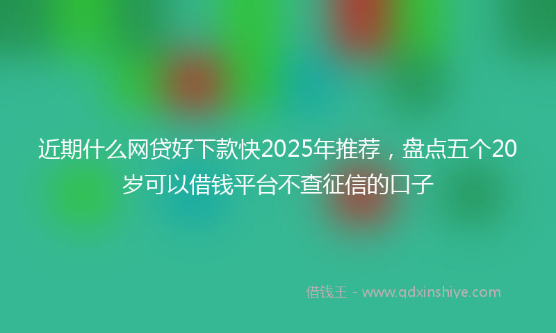 近期什么网贷好下款快2025年推荐，盘点五个20岁可以借钱平台不查征信的口子