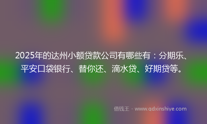 2025年的达州小额贷款公司有哪些有：分期乐、平安口袋银行、替你还、滴水贷、好期贷等。