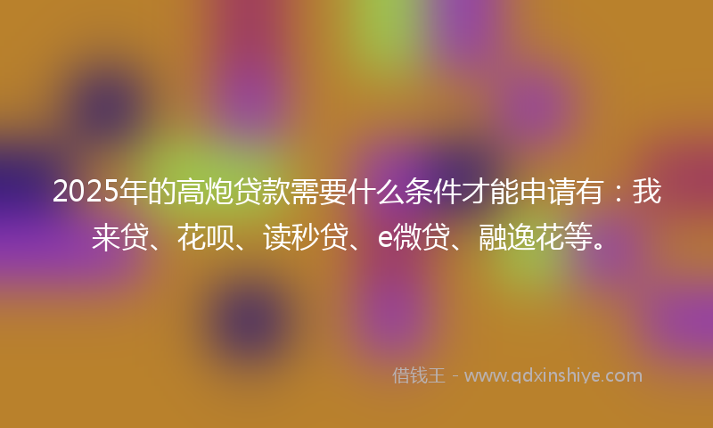 2025年的高炮贷款需要什么条件才能申请有：我来贷、花呗、读秒贷、e微贷、融逸花等。