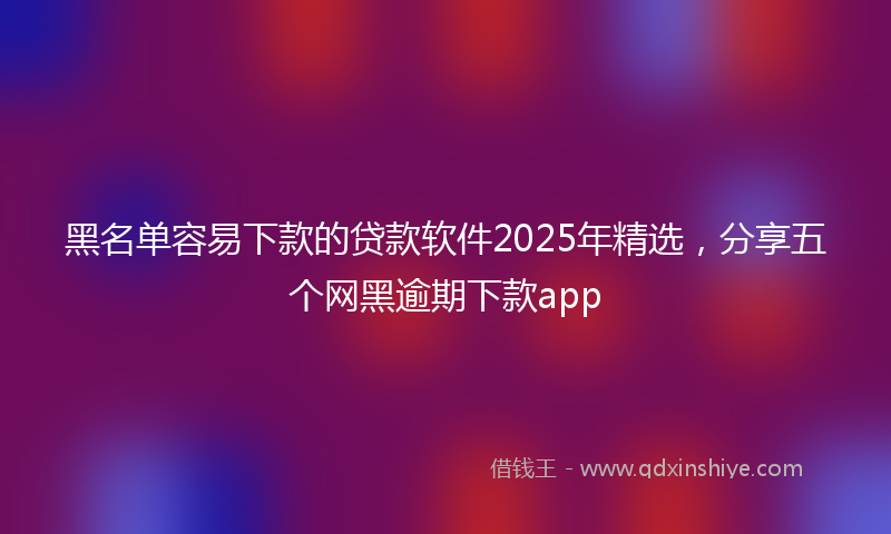 黑名单容易下款的贷款软件2025年精选，分享五个网黑逾期下款app