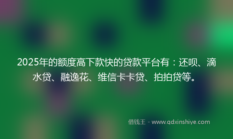 2025年的额度高下款快的贷款平台有：还呗、滴水贷、融逸花、维信卡卡贷、拍拍贷等。