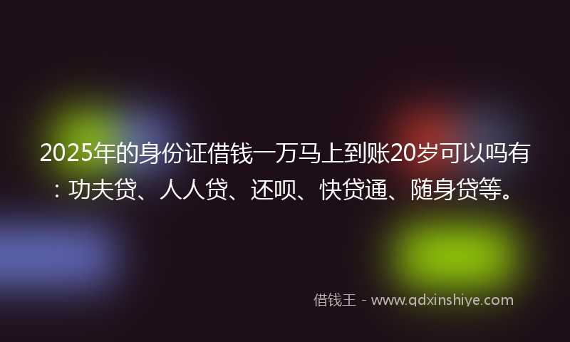2025年的身份证借钱一万马上到账20岁可以吗有：功夫贷、人人贷、还呗、快贷通、随身贷等。