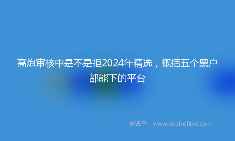 高炮审核中是不是拒2024年精选，概括五个黑户都能下的平台