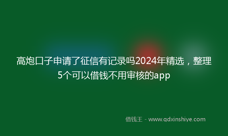 高炮口子申请了征信有记录吗2024年精选，整理5个可以借钱不用审核的app