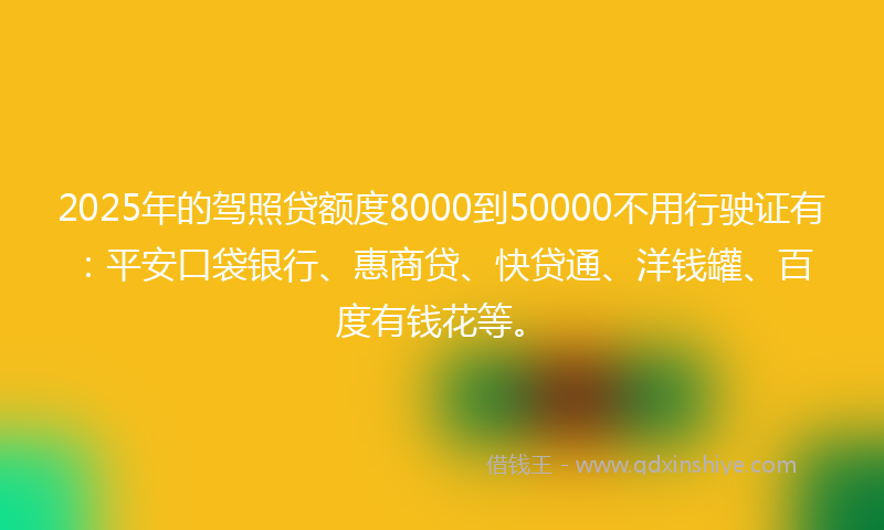 2025年的驾照贷额度8000到50000不用行驶证有：平安口袋银行、惠商贷、快贷通、洋钱罐、百度有钱花等。