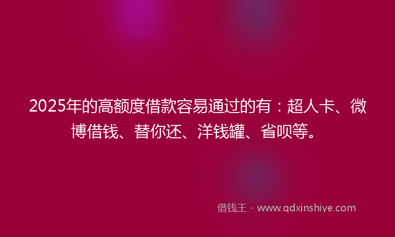 2025年的高额度借款容易通过的有：超人卡、微博借钱、替你还、洋钱罐、省呗等。
