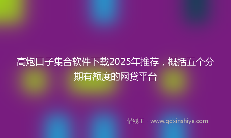 高炮口子集合软件下载2025年推荐，概括五个分期有额度的网贷平台