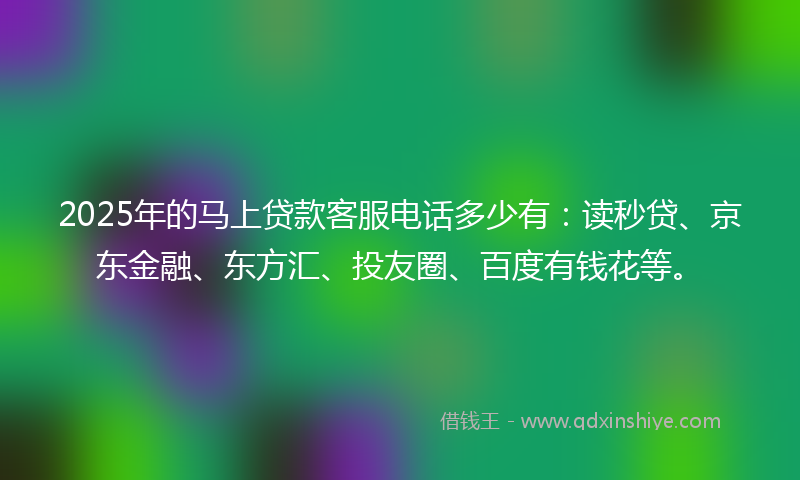 2025年的马上贷款客服电话多少有：读秒贷、京东金融、东方汇、投友圈、百度有钱花等。