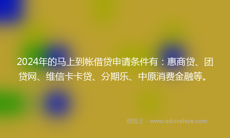 2024年的马上到帐借贷申请条件有：惠商贷、团贷网、维信卡卡贷、分期乐、中原消费金融等。