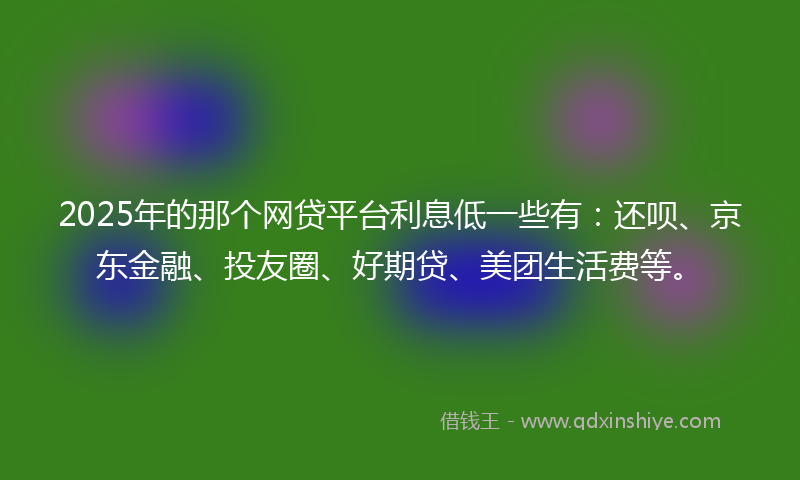 2025年的那个网贷平台利息低一些有：还呗、京东金融、投友圈、好期贷、美团生活费等。