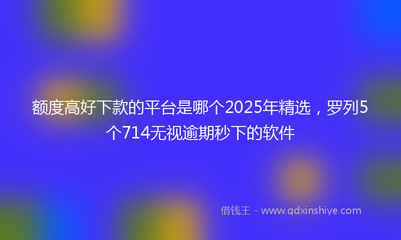 额度高好下款的平台是哪个2025年精选，罗列5个714无视逾期秒下的软件