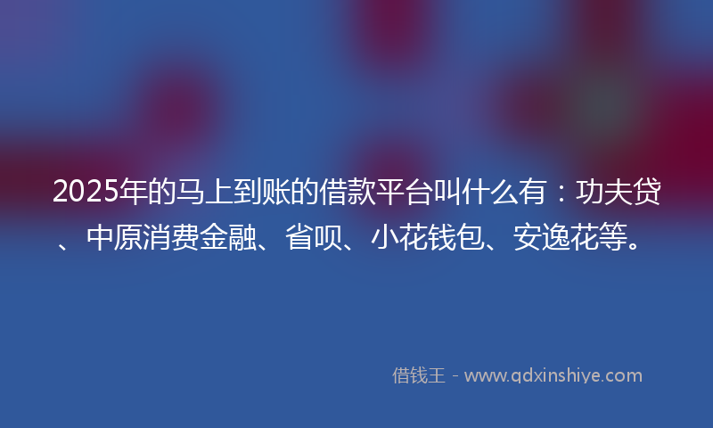 2025年的马上到账的借款平台叫什么有：功夫贷、中原消费金融、省呗、小花钱包、安逸花等。