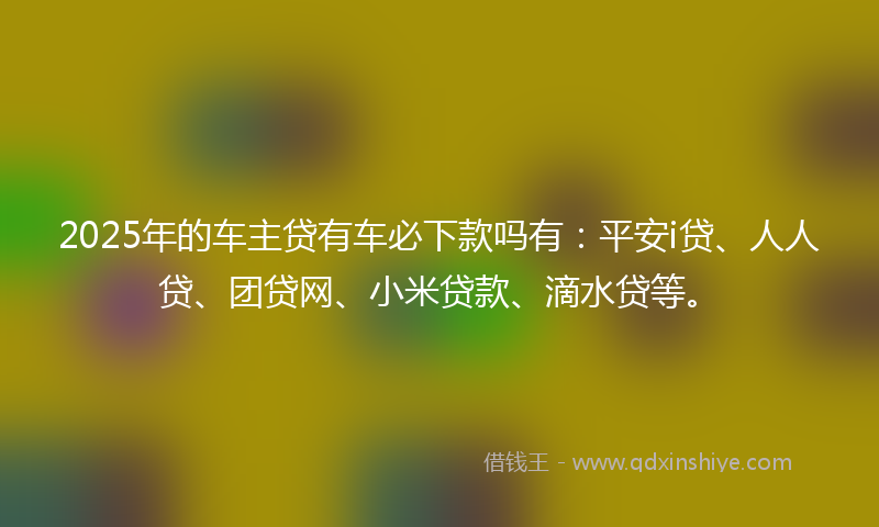 2025年的车主贷有车必下款吗有：平安i贷、人人贷、团贷网、小米贷款、滴水贷等。