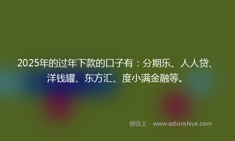 2025年的过年下款的口子有：分期乐、人人贷、洋钱罐、东方汇、度小满金融等。