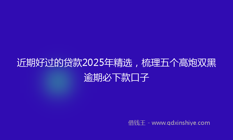 近期好过的贷款2025年精选，梳理五个高炮双黑逾期必下款口子
