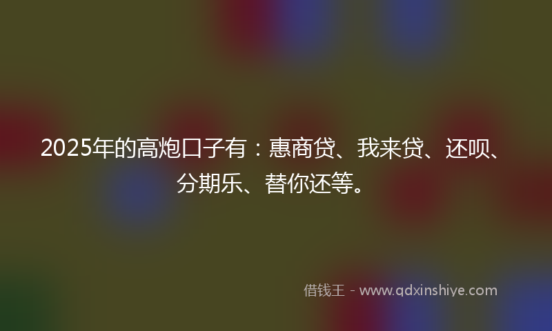 2025年的高炮口子有：惠商贷、我来贷、还呗、分期乐、替你还等。