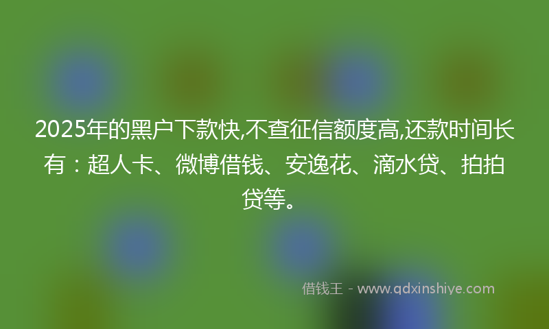 2025年的黑户下款快,不查征信额度高,还款时间长有：超人卡、微博借钱、安逸花、滴水贷、拍拍贷等。