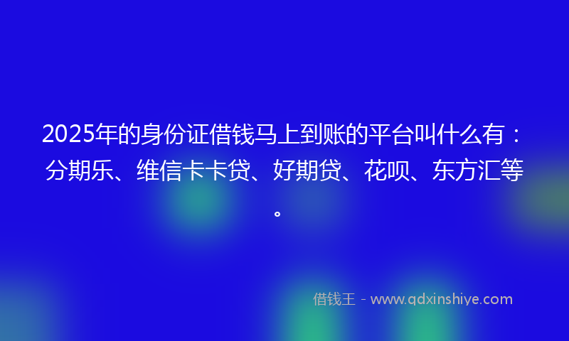 2025年的身份证借钱马上到账的平台叫什么有：分期乐、维信卡卡贷、好期贷、花呗、东方汇等。