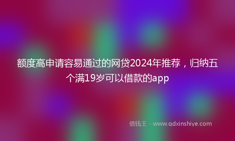 额度高申请容易通过的网贷2024年推荐，归纳五个满19岁可以借款的app