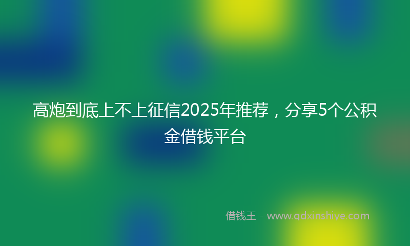 高炮到底上不上征信2025年推荐，分享5个公积金借钱平台