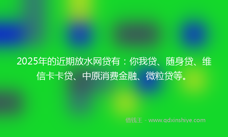 2025年的近期放水网贷有：你我贷、随身贷、维信卡卡贷、中原消费金融、微粒贷等。