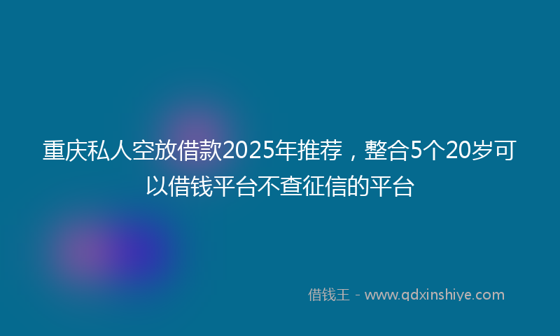 重庆私人空放借款2025年推荐，整合5个20岁可以借钱平台不查征信的平台