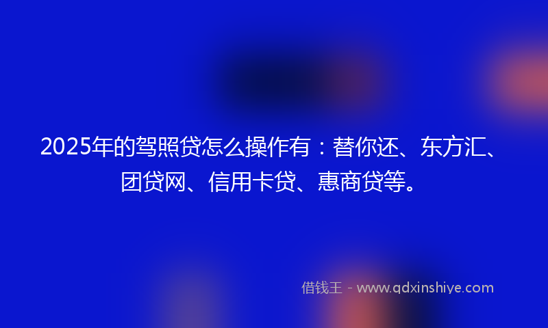 2025年的驾照贷怎么操作有：替你还、东方汇、团贷网、信用卡贷、惠商贷等。