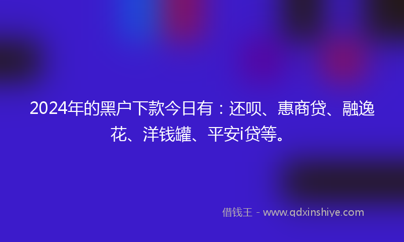 2024年的黑户下款今日有：还呗、惠商贷、融逸花、洋钱罐、平安i贷等。