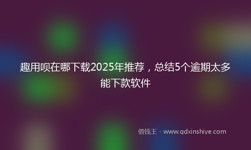 趣用呗在哪下载2025年推荐，总结5个逾期太多能下款软件