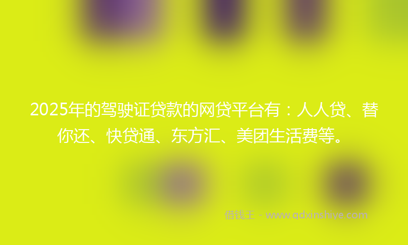 2025年的驾驶证贷款的网贷平台有：人人贷、替你还、快贷通、东方汇、美团生活费等。
