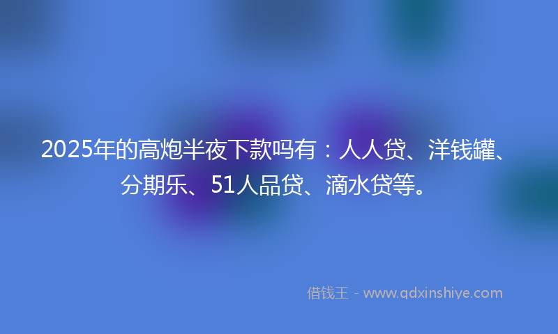 2025年的高炮半夜下款吗有：人人贷、洋钱罐、分期乐、51人品贷、滴水贷等。