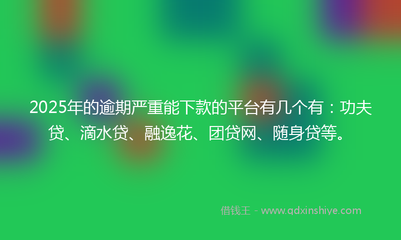 2025年的逾期严重能下款的平台有几个有：功夫贷、滴水贷、融逸花、团贷网、随身贷等。