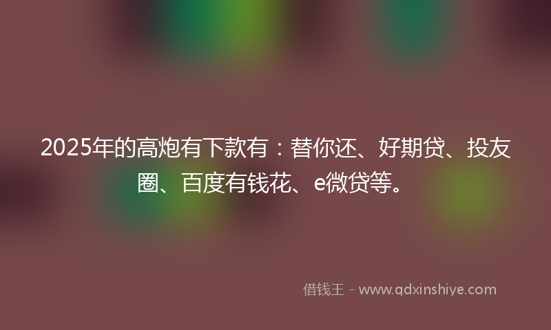 2025年的高炮有下款有：替你还、好期贷、投友圈、百度有钱花、e微贷等。