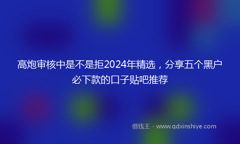 高炮审核中是不是拒2024年精选，分享五个黑户必下款的口子贴吧推荐