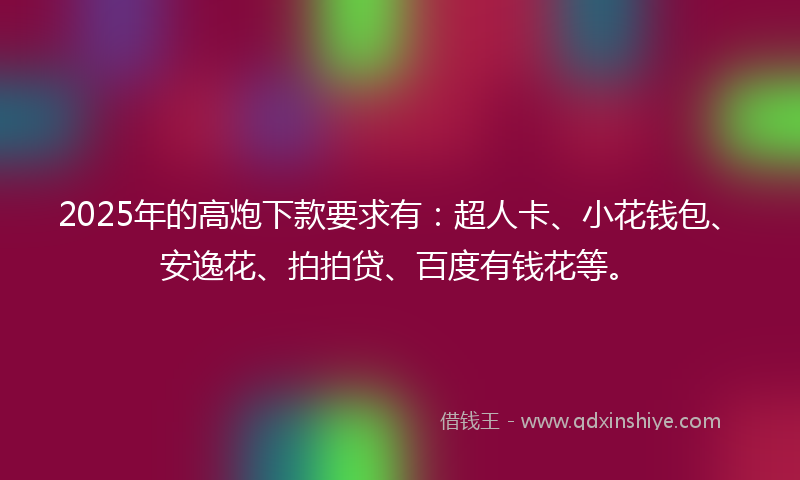 2025年的高炮下款要求有：超人卡、小花钱包、安逸花、拍拍贷、百度有钱花等。