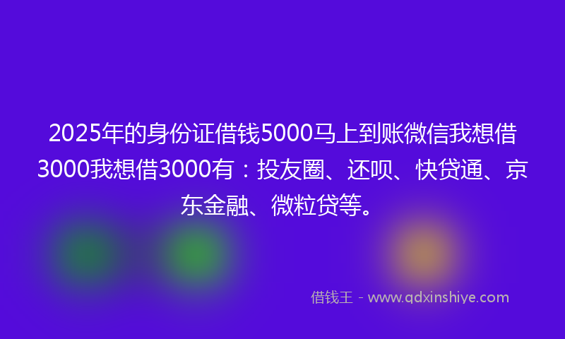 2025年的身份证借钱5000马上到账微信我想借3000我想借3000有：投友圈、还呗、快贷通、京东金融、微粒贷等。